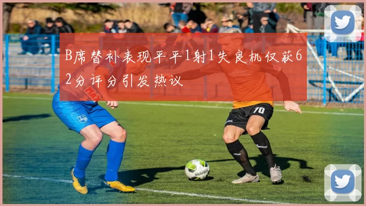 B席替补表现平平1射1失良机仅获62分评分引发热议