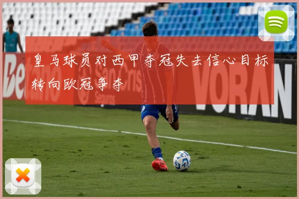 皇马球员对西甲夺冠失去信心目标转向欧冠争夺