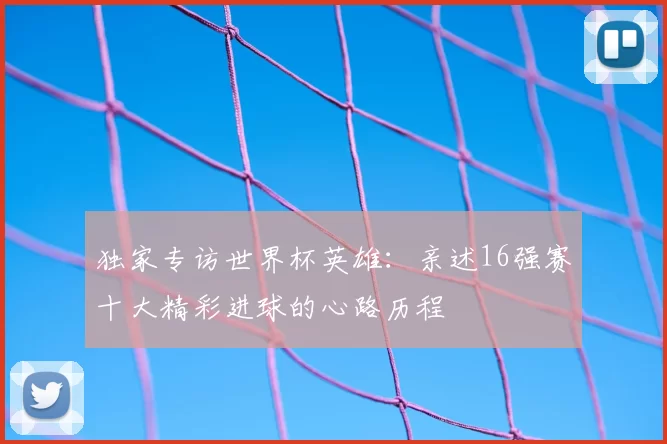独家专访世界杯英雄：亲述16强赛十大精彩进球的心路历程