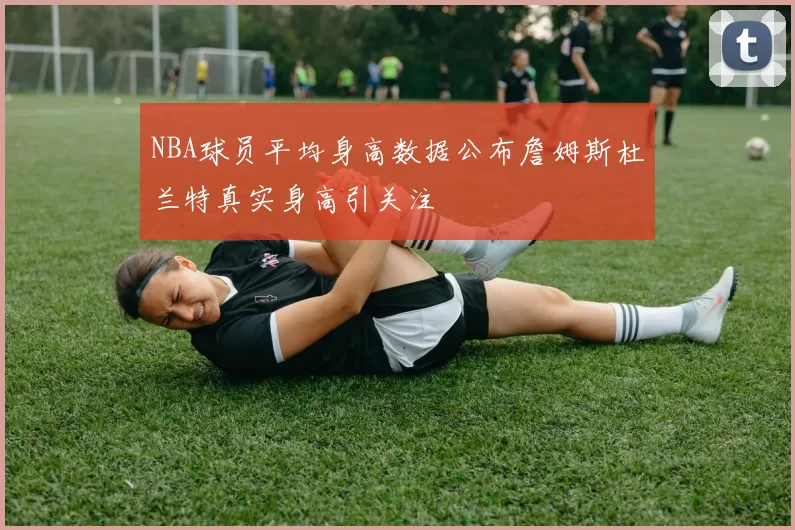NBA球员平均身高数据公布詹姆斯杜兰特真实身高引关注
