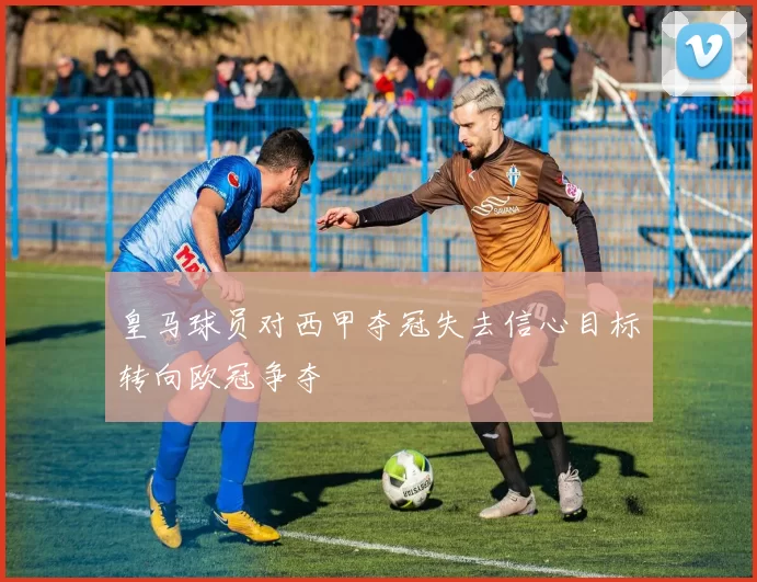 皇马球员对西甲夺冠失去信心目标转向欧冠争夺