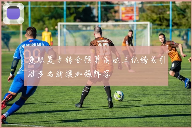 曼联夏季转会预算高达三亿镑或引进多名新援加强阵容