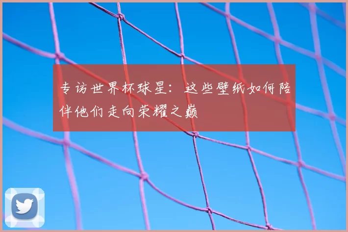 专访世界杯球星：这些壁纸如何陪伴他们走向荣耀之巅