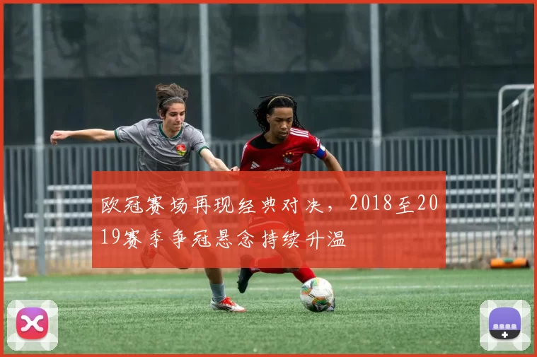 欧冠赛场再现经典对决,2018至2019赛季争冠悬念持续升温