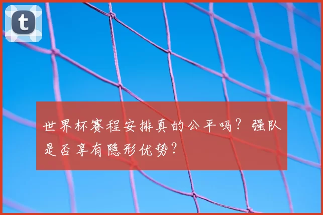 世界杯赛程安排真的公平吗?强队是否享有隐形优势?